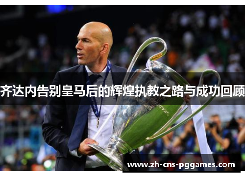 齐达内告别皇马后的辉煌执教之路与成功回顾